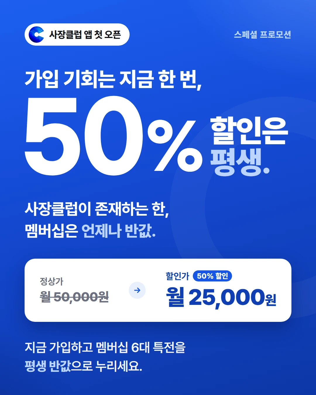 사장클럽 앱 첫 오픈 스페셜 프로모션. 가입 기회는 지금 한 번, 50% 할인은 평생. 사장클럽이 존재하는 한, 멤버십은 언제나 반값. 정상가 월 50,000원에서 할인가 월 25,000원(50% 할인). 지금 가입하고 멤버십 6대 특전을 평생 반값으로 누리세요.